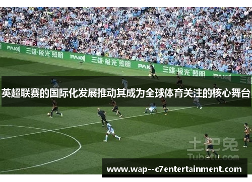 英超联赛的国际化发展推动其成为全球体育关注的核心舞台