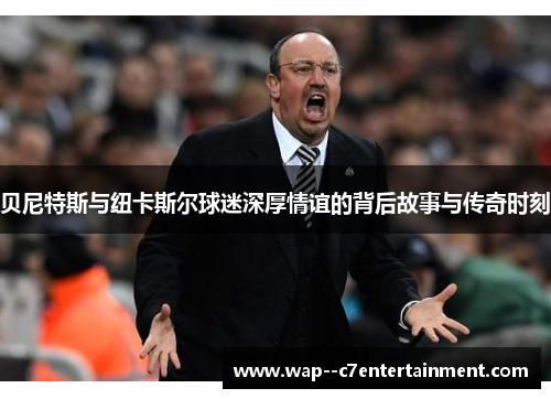 贝尼特斯与纽卡斯尔球迷深厚情谊的背后故事与传奇时刻