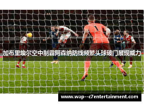 加布里埃尔空中制霸阿森纳防线频繁头球破门展现威力
