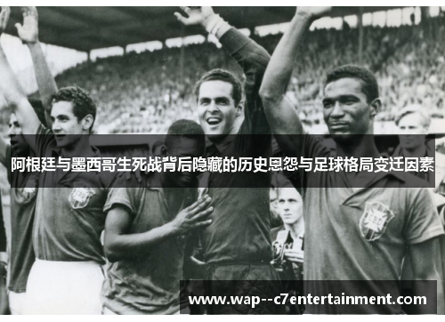 阿根廷与墨西哥生死战背后隐藏的历史恩怨与足球格局变迁因素
